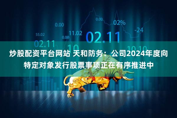 炒股配资平台网站 天和防务：公司2024年度向特定对象发行股票事项正在有序推进中