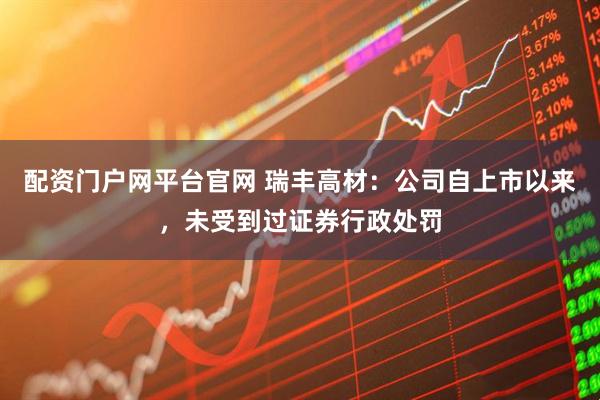 配资门户网平台官网 瑞丰高材：公司自上市以来，未受到过证券行政处罚